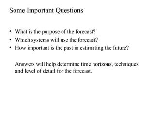 Some Important Questions
• What is the purpose of the forecast?
• Which systems will use the forecast?
• How important is the past in estimating the future?
Answers will help determine time horizons, techniques,
and level of detail for the forecast.
 
