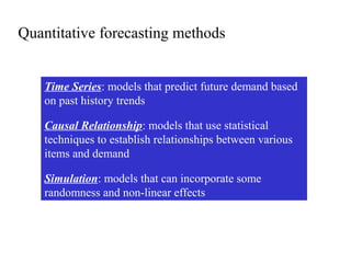 Quantitative forecasting methods
Time Series: models that predict future demand based
on past history trends
Causal Relationship: models that use statistical
techniques to establish relationships between various
items and demand
Simulation: models that can incorporate some
randomness and non-linear effects
 