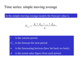 Time series: simple moving average
In the simple moving average models the forecast value is
Ft+1 =
At + At-1 + … + At-n
n
t is the current period.
Ft+1 is the forecast for next period
n is the forecasting horizon (how far back we look),
A is the actual sales figure from each period.
 