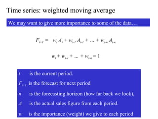 Time series: weighted moving average
We may want to give more importance to some of the data…
Ft+1 = wt At + wt-1 At-1 + … + wt-n At-n
wt + wt-1 + … + wt-n = 1
t is the current period.
Ft+1 is the forecast for next period
n is the forecasting horizon (how far back we look),
A is the actual sales figure from each period.
w is the importance (weight) we give to each period
 