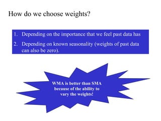 How do we choose weights?
1. Depending on the importance that we feel past data has
2. Depending on known seasonality (weights of past data
can also be zero).
WMA is better than SMA
because of the ability to
vary the weights!
 
