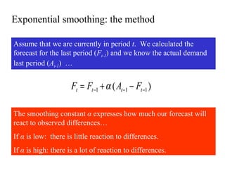 Exponential smoothing: the method
Assume that we are currently in period t. We calculated the
forecast for the last period (Ft-1) and we know the actual demand
last period (At-1) …
)( 111 −−− −+= tttt FAFF α
The smoothing constant α expresses how much our forecast will
react to observed differences…
If α is low: there is little reaction to differences.
If α is high: there is a lot of reaction to differences.
 