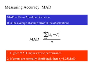 Measuring Accuracy: MAD
MAD = Mean Absolute Deviation
It is the average absolute error in the observations
n
FA
n
i
tt∑=
−
= 1
MAD
1. Higher MAD implies worse performance.
2. If errors are normally distributed, then σε=1.25MAD
 