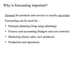Why is forecasting important?
Demand for products and services is usually uncertain.
Forecasting can be used for…
• Strategic planning (long range planning)
• Finance and accounting (budgets and cost controls)
• Marketing (future sales, new products)
• Production and operations
 