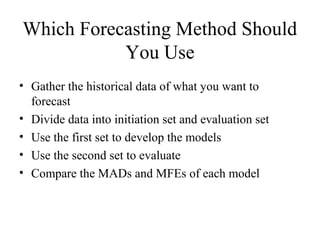Which Forecasting Method Should
You Use
• Gather the historical data of what you want to
forecast
• Divide data into initiation set and evaluation set
• Use the first set to develop the models
• Use the second set to evaluate
• Compare the MADs and MFEs of each model
 