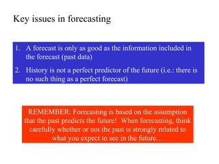 Key issues in forecasting
1. A forecast is only as good as the information included in
the forecast (past data)
2. History is not a perfect predictor of the future (i.e.: there is
no such thing as a perfect forecast)
REMEMBER: Forecasting is based on the assumption
that the past predicts the future! When forecasting, think
carefully whether or not the past is strongly related to
what you expect to see in the future…
 