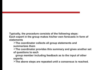 Delphi Method: As opposed to regular panels where the individuals
involved are in direct communication, this method eliminates the
effects of group potential dominance of the most vocal members. The
group involves individuals from inside as well as outside the
organization.
Typically, the procedure consists of the following steps:
Each expert in the group makes his/her own forecasts in form of
statements
The coordinator collects all group statements and
summarizes them
The coordinator provides this summary and gives another set
of questions to each
group member including feedback as to the input of other
experts.
The above steps are repeated until a consensus is reached.
.
Qualitative Methods
 