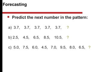 Forecasting
 Predict the next number in the pattern:
a) 3.7, 3.7, 3.7, 3.7, 3.7, ?
b) 2.5, 4.5, 6.5, 8.5, 10.5, ?
c) 5.0, 7.5, 6.0, 4.5, 7.0, 9.5, 8.0, 6.5, ?
 
