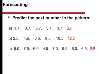 Forecasting
 Predict the next number in the pattern:
a) 3.7, 3.7, 3.7, 3.7, 3.7,
b) 2.5, 4.5, 6.5, 8.5, 10.5,
c) 5.0, 7.5, 6.0, 4.5, 7.0, 9.5, 8.0, 6.5,
3.7
12.5
9.0
 