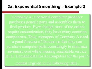 Company A, a personal computer producer
purchases generic parts and assembles them to
final product. Even though most of the orders
require customization, they have many common
components. Thus, managers of Company A need
a good forecast of demand so that they can
purchase computer parts accordingly to minimize
inventory cost while meeting acceptable service
level. Demand data for its computers for the past 5
months is given in the following table.
Company A, a personal computer producer
purchases generic parts and assembles them to
final product. Even though most of the orders
require customization, they have many common
components. Thus, managers of Company A need
a good forecast of demand so that they can
purchase computer parts accordingly to minimize
inventory cost while meeting acceptable service
level. Demand data for its computers for the past 5
months is given in the following table.
3a. Exponential Smoothing – Example 3
 