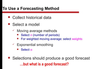  Collect historical data
 Select a model
 Moving average methods
 Select n (number of periods)
 For weighted moving average: select weights
 Exponential smoothing
 Select α
 Selections should produce a good forecast
To Use a Forecasting Method
…but what is a good forecast?
 