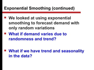 Exponential Smoothing (continued)
 We looked at using exponential
smoothing to forecast demand with
only random variations
 What if demand varies due to
randomness and trend?
 What if we have trend and seasonality
in the data?
 
