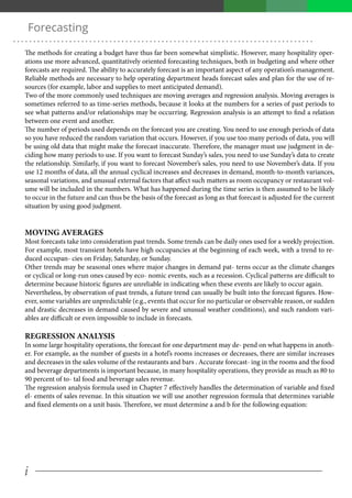 i
. . . . . . . . . . . . . . . . . . . . . . . . . . . . . . . . . . . . . . . . . . . . . . . . . . . . . . . . . . . . . . . . . . . . . . . . . . .
Forecasting
The methods for creating a budget have thus far been somewhat simplistic. However, many hospitality oper-
ations use more advanced, quantitatively oriented forecasting techniques, both in budgeting and where other
forecasts are required. The ability to accurately forecast is an important aspect of any operation’s management.
Reliable methods are necessary to help operating department heads forecast sales and plan for the use of re-
sources (for example, labor and supplies to meet anticipated demand).
Two of the more commonly used techniques are moving averages and regression analysis. Moving averages is
sometimes referred to as time-series methods, because it looks at the numbers for a series of past periods to
see what patterns and/or relationships may be occurring. Regression analysis is an attempt to find a relation
between one event and another.
The number of periods used depends on the forecast you are creating. You need to use enough periods of data
so you have reduced the random variation that occurs. However, if you use too many periods of data, you will
be using old data that might make the forecast inaccurate. Therefore, the manager must use judgment in de-
ciding how many periods to use. If you want to forecast Sunday’s sales, you need to use Sunday’s data to create
the relationship. Similarly, if you want to forecast November’s sales, you need to use November’s data. If you
use 12 months of data, all the annual cyclical increases and decreases in demand, month-to-month variances,
seasonal variations, and unusual external factors that affect such matters as room occupancy or restaurant vol-
ume will be included in the numbers. What has happened during the time series is then assumed to be likely
to occur in the future and can thus be the basis of the forecast as long as that forecast is adjusted for the current
situation by using good judgment.
MOVING AVERAGES
Most forecasts take into consideration past trends. Some trends can be daily ones used for a weekly projection.
For example, most transient hotels have high occupancies at the beginning of each week, with a trend to re-
duced occupan- cies on Friday, Saturday, or Sunday.
Other trends may be seasonal ones where major changes in demand pat- terns occur as the climate changes
or cyclical or long-run ones caused by eco- nomic events, such as a recession. Cyclical patterns are difficult to
determine because historic figures are unreliable in indicating when these events are likely to occur again.
Nevertheless, by observation of past trends, a future trend can usually be built into the forecast figures. How-
ever, some variables are unpredictable (e.g., events that occur for no particular or observable reason, or sudden
and drastic decreases in demand caused by severe and unusual weather conditions), and such random vari-
ables are difficult or even impossible to include in forecasts.
REGRESSION ANALYSIS
In some large hospitality operations, the forecast for one department may de- pend on what happens in anoth-
er. For example, as the number of guests in a hotel’s rooms increases or decreases, there are similar increases
and decreases in the sales volume of the restaurants and bars . Accurate forecast- ing in the rooms and the food
and beverage departments is important because, in many hospitality operations, they provide as much as 80 to
90 percent of to- tal food and beverage sales revenue.
The regression analysis formula used in Chapter 7 effectively handles the determination of variable and fixed
el- ements of sales revenue. In this situation we will use another regression formula that determines variable
and fixed elements on a unit basis. Therefore, we must determine a and b for the following equation:
 