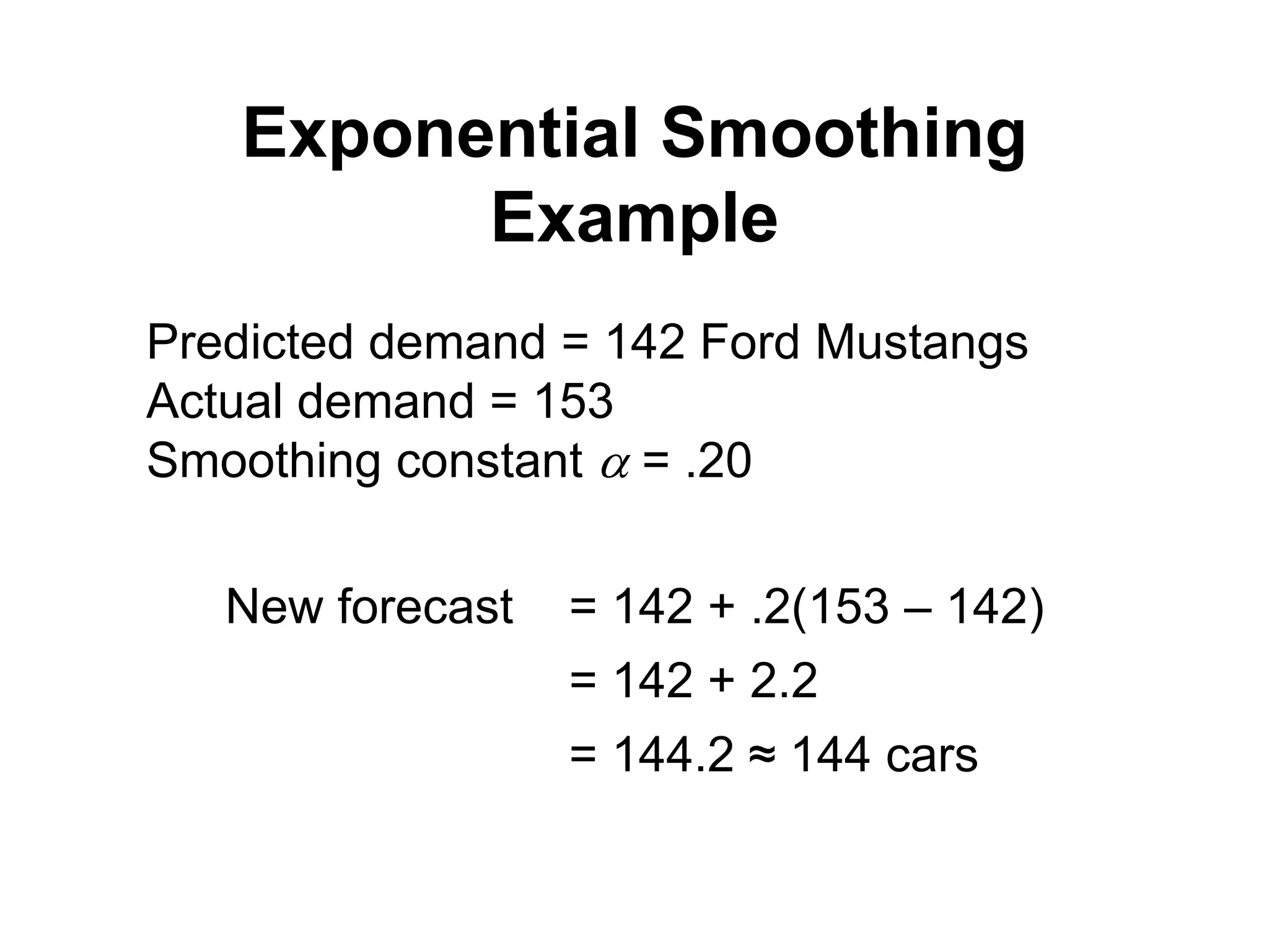 Exponential Smoothing
Example
Predicted demand = 142 Ford Mustangs
Actual demand = 153
Smoothing constant  = .20
New forecast = 142 + .2(153 – 142)
= 142 + 2.2
= 144.2 ≈ 144 cars
 