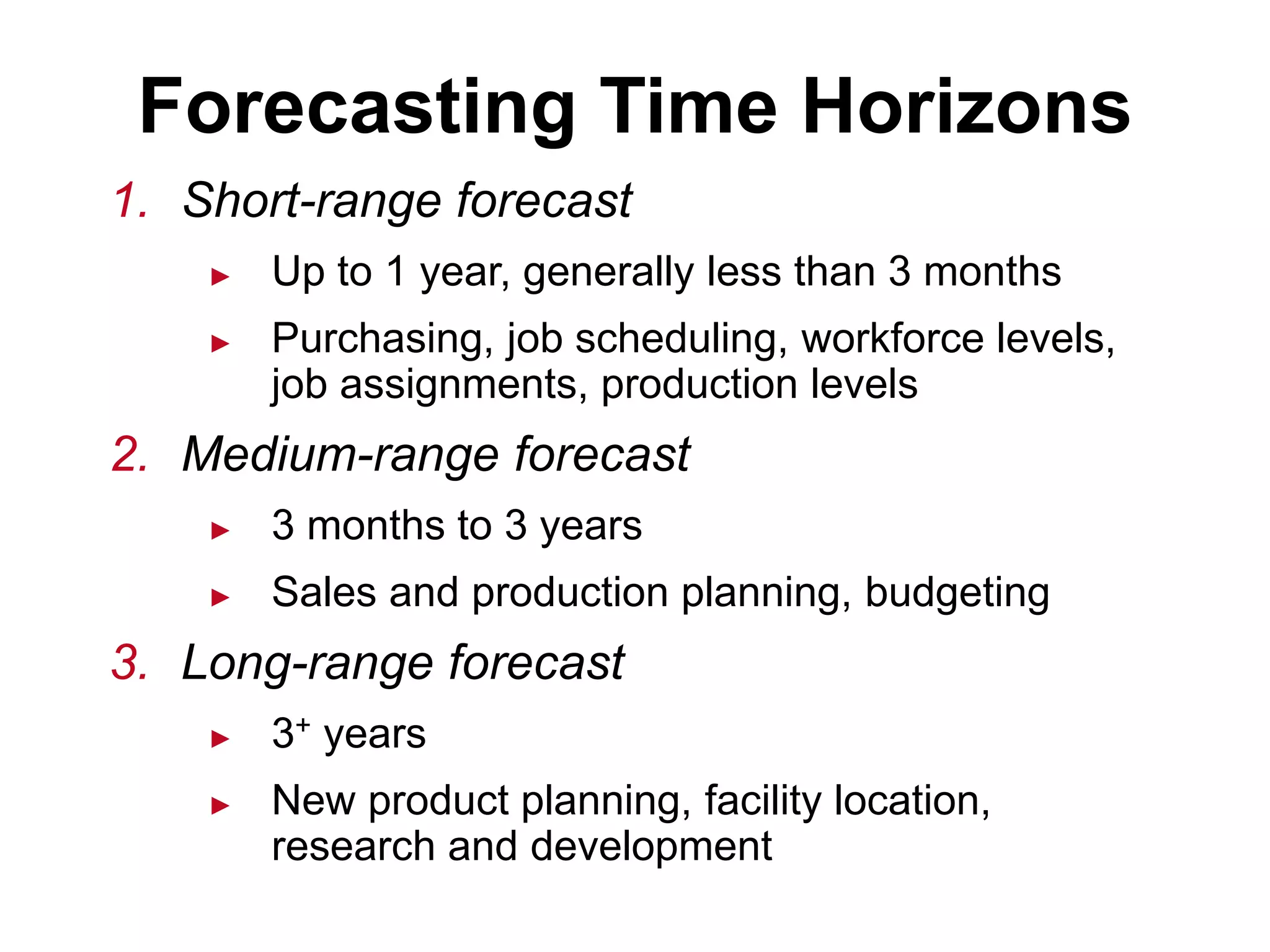 1. Short-range forecast
► Up to 1 year, generally less than 3 months
► Purchasing, job scheduling, workforce levels,
job assignments, production levels
2. Medium-range forecast
► 3 months to 3 years
► Sales and production planning, budgeting
3. Long-range forecast
► 3+ years
► New product planning, facility location,
research and development
Forecasting Time Horizons
 