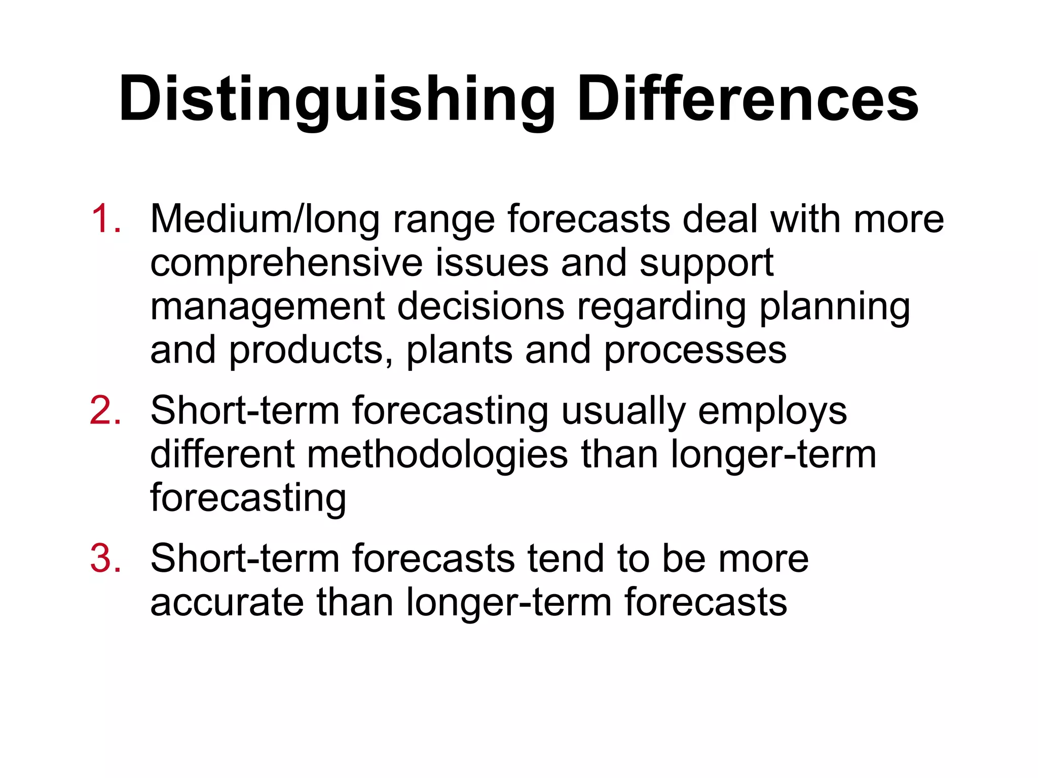 Distinguishing Differences
1. Medium/long range forecasts deal with more
comprehensive issues and support
management decisions regarding planning
and products, plants and processes
2. Short-term forecasting usually employs
different methodologies than longer-term
forecasting
3. Short-term forecasts tend to be more
accurate than longer-term forecasts
 