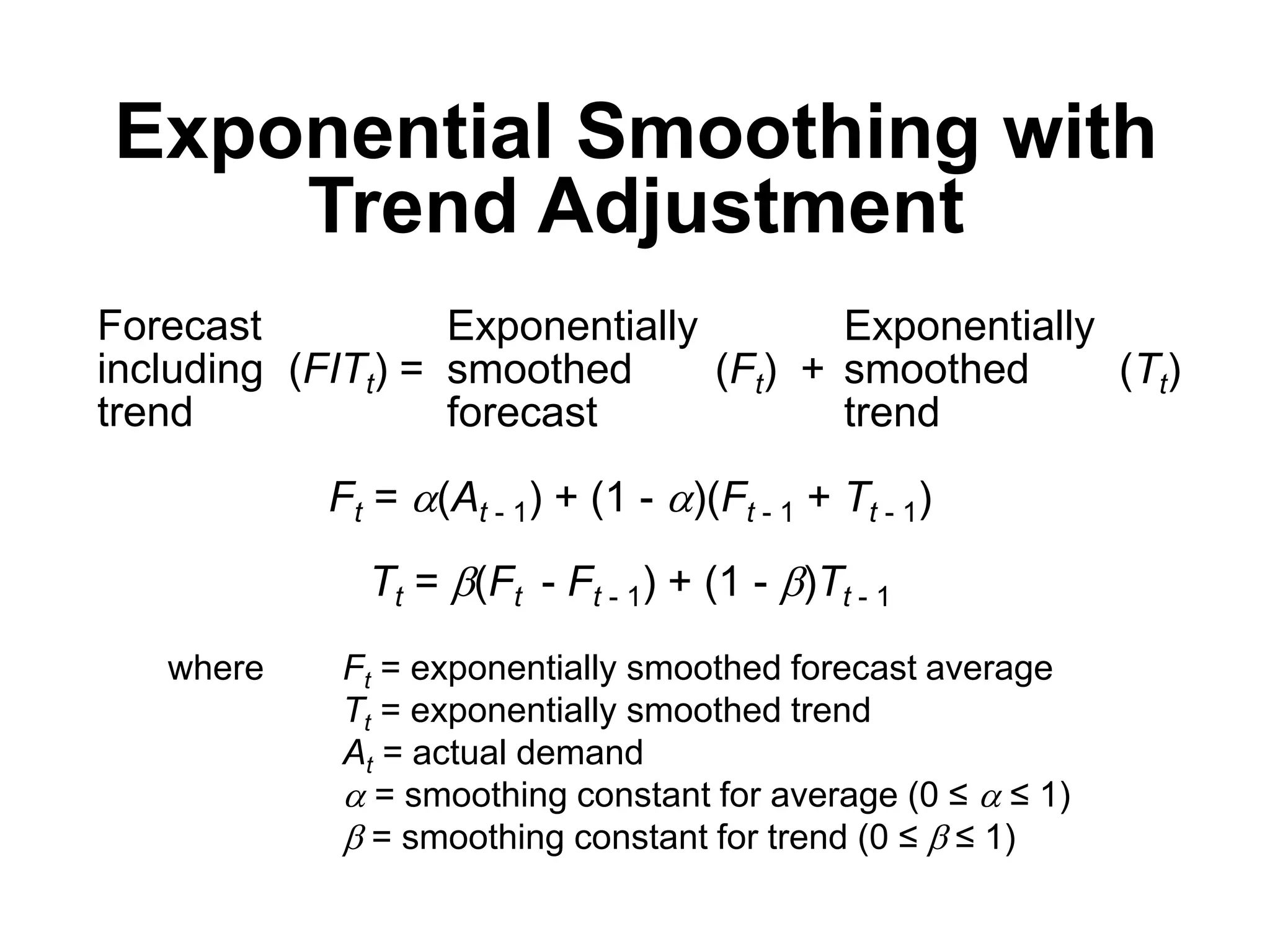 Exponential Smoothing with
Trend Adjustment
Forecast
including (FITt) =
trend
Exponentially Exponentially
smoothed (Ft) + smoothed (Tt)
forecast trend
Ft = (At - 1) + (1 - )(Ft - 1 + Tt - 1)
Tt = b(Ft - Ft - 1) + (1 - b)Tt - 1
where Ft = exponentially smoothed forecast average
Tt = exponentially smoothed trend
At = actual demand
 = smoothing constant for average (0 ≤  ≤ 1)
b = smoothing constant for trend (0 ≤ b ≤ 1)
 