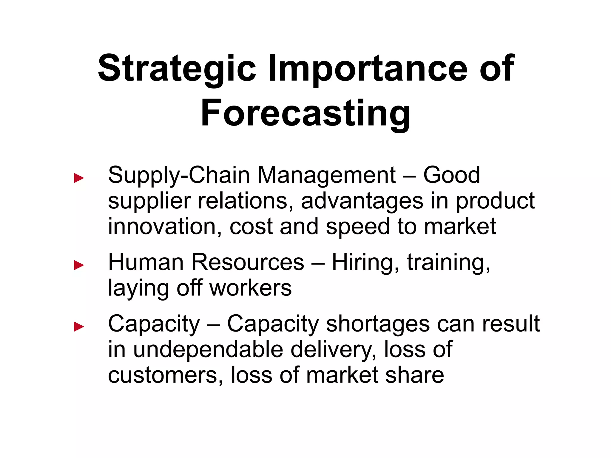 Strategic Importance of
Forecasting
► Supply-Chain Management – Good
supplier relations, advantages in product
innovation, cost and speed to market
► Human Resources – Hiring, training,
laying off workers
► Capacity – Capacity shortages can result
in undependable delivery, loss of
customers, loss of market share
 