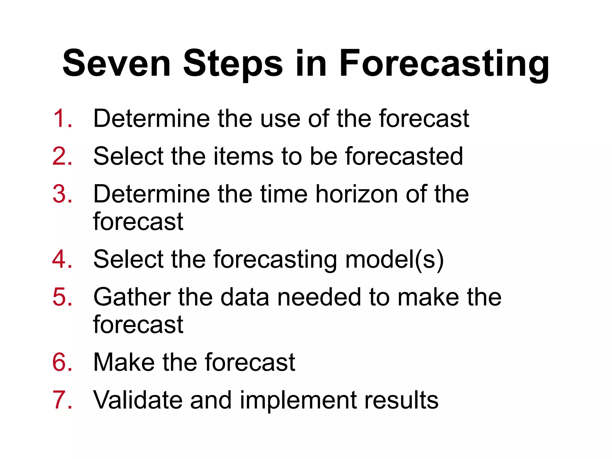 Seven Steps in Forecasting
1. Determine the use of the forecast
2. Select the items to be forecasted
3. Determine the time horizon of the
forecast
4. Select the forecasting model(s)
5. Gather the data needed to make the
forecast
6. Make the forecast
7. Validate and implement results
 