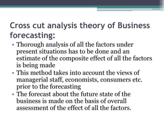 Cross cut analysis theory of Business
forecasting:
• Thorough analysis of all the factors under
present situations has to be done and an
estimate of the composite effect of all the factors
is being made
• This method takes into account the views of
managerial staff, economists, consumers etc.
prior to the forecasting
• The forecast about the future state of the
business is made on the basis of overall
assessment of the effect of all the factors.
 