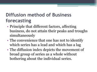 Diffusion method of Business
forecasting
• Principle that different factors, affecting
business, do not attain their peaks and troughs
simultaneously
• The convenience that one has not to identify
which series has a lead and which has a lag
• The diffusion index depicts the movement of
broad group of series as a whole without
bothering about the individual series.
 