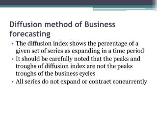 Diffusion method of Business
forecasting
• The diffusion index shows the percentage of a
given set of series as expanding in a time period
• It should be carefully noted that the peaks and
troughs of diffusion index are not the peaks
troughs of the business cycles
• All series do not expand or contract concurrently
 