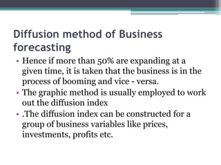 Diffusion method of Business
forecasting
• Hence if more than 50% are expanding at a
given time, it is taken that the business is in the
process of booming and vice - versa.
• The graphic method is usually employed to work
out the diffusion index
• .The diffusion index can be constructed for a
group of business variables like prices,
investments, profits etc.
 