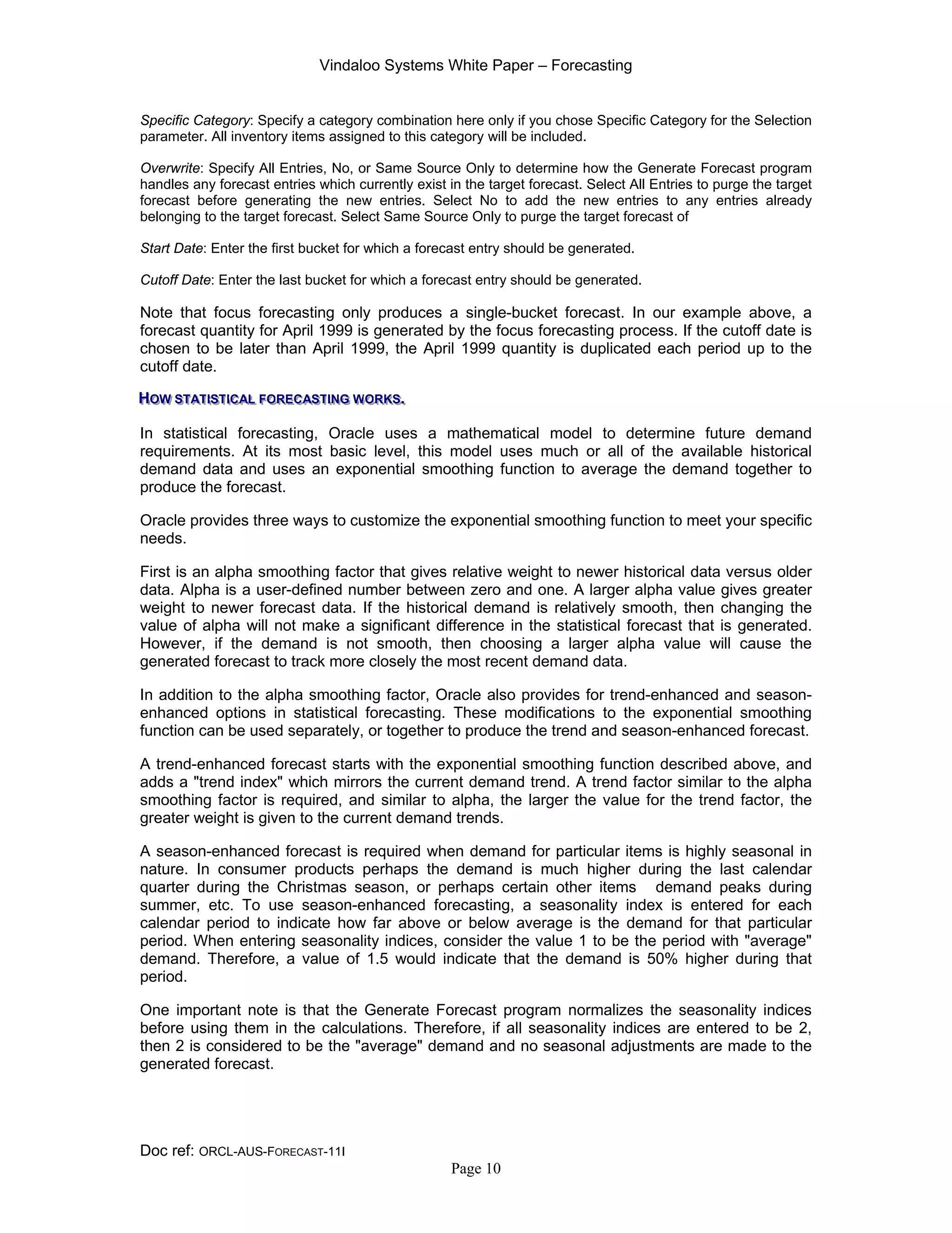 Vindaloo Systems White Paper – Forecasting
Doc ref: ORCL-AUS-FORECAST-11I
Page 10
Specific Category: Specify a category combination here only if you chose Specific Category for the Selection
parameter. All inventory items assigned to this category will be included.
Overwrite: Specify All Entries, No, or Same Source Only to determine how the Generate Forecast program
handles any forecast entries which currently exist in the target forecast. Select All Entries to purge the target
forecast before generating the new entries. Select No to add the new entries to any entries already
belonging to the target forecast. Select Same Source Only to purge the target forecast of
Start Date: Enter the first bucket for which a forecast entry should be generated.
Cutoff Date: Enter the last bucket for which a forecast entry should be generated.
Note that focus forecasting only produces a single-bucket forecast. In our example above, a
forecast quantity for April 1999 is generated by the focus forecasting process. If the cutoff date is
chosen to be later than April 1999, the April 1999 quantity is duplicated each period up to the
cutoff date.
HHHOOOWWW SSSTTTAAATTTIIISSSTTTIIICCCAAALLL FFFOOORRREEECCCAAASSSTTTIIINNNGGG WWWOOORRRKKKSSS...
In statistical forecasting, Oracle uses a mathematical model to determine future demand
requirements. At its most basic level, this model uses much or all of the available historical
demand data and uses an exponential smoothing function to average the demand together to
produce the forecast.
Oracle provides three ways to customize the exponential smoothing function to meet your specific
needs.
First is an alpha smoothing factor that gives relative weight to newer historical data versus older
data. Alpha is a user-defined number between zero and one. A larger alpha value gives greater
weight to newer forecast data. If the historical demand is relatively smooth, then changing the
value of alpha will not make a significant difference in the statistical forecast that is generated.
However, if the demand is not smooth, then choosing a larger alpha value will cause the
generated forecast to track more closely the most recent demand data.
In addition to the alpha smoothing factor, Oracle also provides for trend-enhanced and season-
enhanced options in statistical forecasting. These modifications to the exponential smoothing
function can be used separately, or together to produce the trend and season-enhanced forecast.
A trend-enhanced forecast starts with the exponential smoothing function described above, and
adds a "trend index" which mirrors the current demand trend. A trend factor similar to the alpha
smoothing factor is required, and similar to alpha, the larger the value for the trend factor, the
greater weight is given to the current demand trends.
A season-enhanced forecast is required when demand for particular items is highly seasonal in
nature. In consumer products perhaps the demand is much higher during the last calendar
quarter during the Christmas season, or perhaps certain other items demand peaks during
summer, etc. To use season-enhanced forecasting, a seasonality index is entered for each
calendar period to indicate how far above or below average is the demand for that particular
period. When entering seasonality indices, consider the value 1 to be the period with "average"
demand. Therefore, a value of 1.5 would indicate that the demand is 50% higher during that
period.
One important note is that the Generate Forecast program normalizes the seasonality indices
before using them in the calculations. Therefore, if all seasonality indices are entered to be 2,
then 2 is considered to be the "average" demand and no seasonal adjustments are made to the
generated forecast.
 
