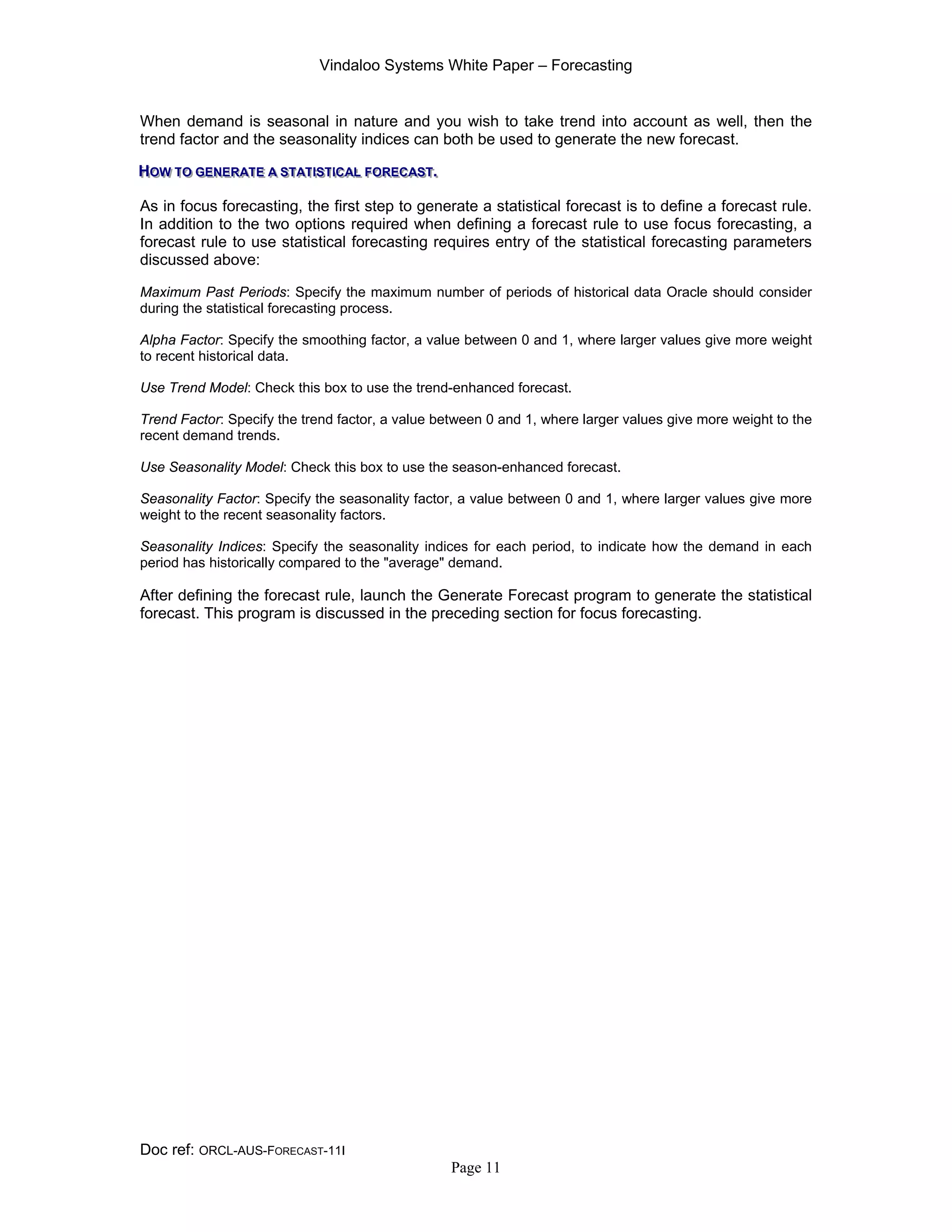 Vindaloo Systems White Paper – Forecasting
Doc ref: ORCL-AUS-FORECAST-11I
Page 11
When demand is seasonal in nature and you wish to take trend into account as well, then the
trend factor and the seasonality indices can both be used to generate the new forecast.
HHHOOOWWW TTTOOO GGGEEENNNEEERRRAAATTTEEE AAA SSSTTTAAATTTIIISSSTTTIIICCCAAALLL FFFOOORRREEECCCAAASSSTTT...
As in focus forecasting, the first step to generate a statistical forecast is to define a forecast rule.
In addition to the two options required when defining a forecast rule to use focus forecasting, a
forecast rule to use statistical forecasting requires entry of the statistical forecasting parameters
discussed above:
Maximum Past Periods: Specify the maximum number of periods of historical data Oracle should consider
during the statistical forecasting process.
Alpha Factor: Specify the smoothing factor, a value between 0 and 1, where larger values give more weight
to recent historical data.
Use Trend Model: Check this box to use the trend-enhanced forecast.
Trend Factor: Specify the trend factor, a value between 0 and 1, where larger values give more weight to the
recent demand trends.
Use Seasonality Model: Check this box to use the season-enhanced forecast.
Seasonality Factor: Specify the seasonality factor, a value between 0 and 1, where larger values give more
weight to the recent seasonality factors.
Seasonality Indices: Specify the seasonality indices for each period, to indicate how the demand in each
period has historically compared to the "average" demand.
After defining the forecast rule, launch the Generate Forecast program to generate the statistical
forecast. This program is discussed in the preceding section for focus forecasting.
 