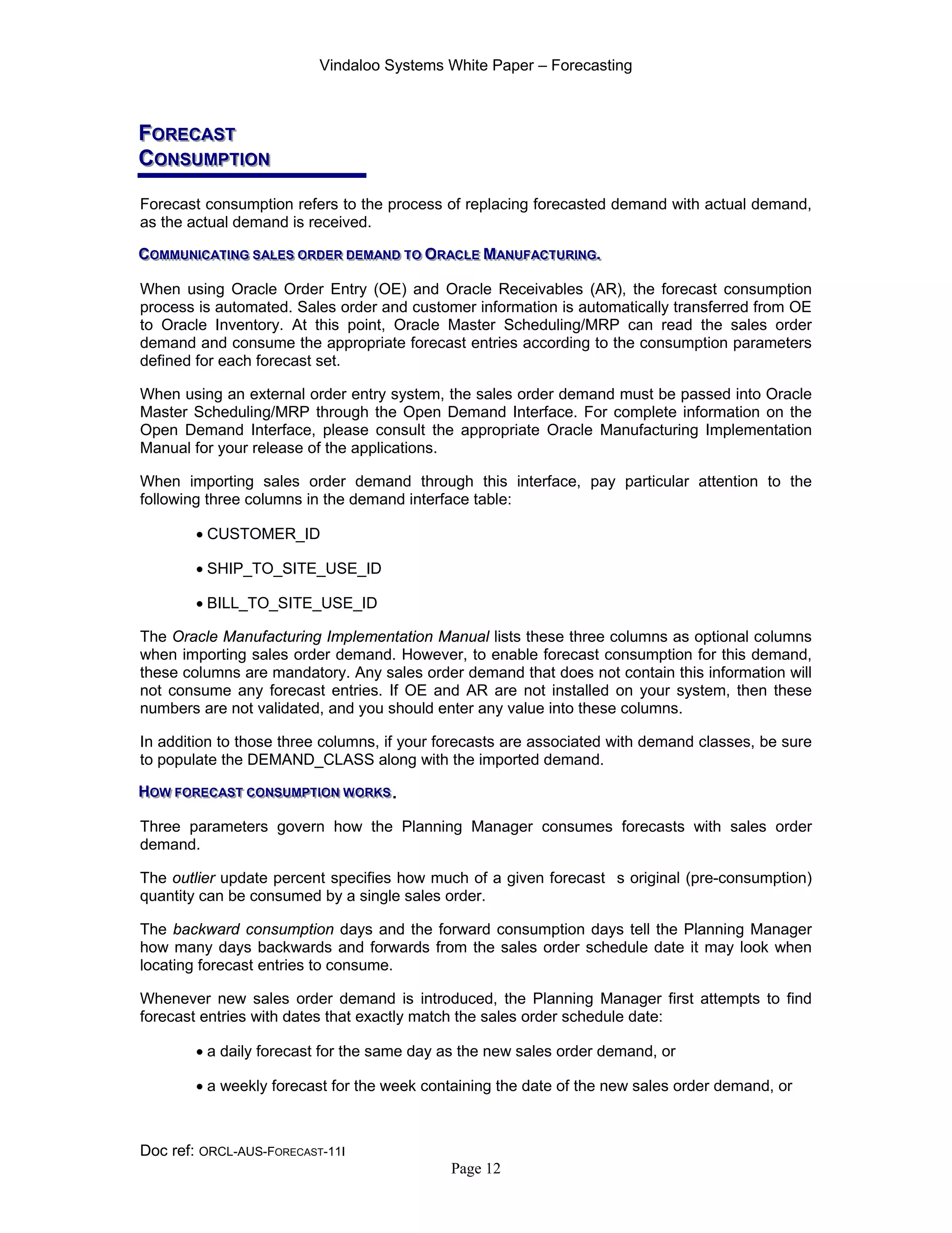 Vindaloo Systems White Paper – Forecasting
Doc ref: ORCL-AUS-FORECAST-11I
Page 12
FFFOOORRREEECCCAAASSSTTT
CCCOOONNNSSSUUUMMMPPPTTTIIIOOONNN
Forecast consumption refers to the process of replacing forecasted demand with actual demand,
as the actual demand is received.
CCCOOOMMMMMMUUUNNNIIICCCAAATTTIIINNNGGG SSSAAALLLEEESSS OOORRRDDDEEERRR DDDEEEMMMAAANNNDDD TTTOOO OOORRRAAACCCLLLEEE MMMAAANNNUUUFFFAAACCCTTTUUURRRIIINNNGGG...
When using Oracle Order Entry (OE) and Oracle Receivables (AR), the forecast consumption
process is automated. Sales order and customer information is automatically transferred from OE
to Oracle Inventory. At this point, Oracle Master Scheduling/MRP can read the sales order
demand and consume the appropriate forecast entries according to the consumption parameters
defined for each forecast set.
When using an external order entry system, the sales order demand must be passed into Oracle
Master Scheduling/MRP through the Open Demand Interface. For complete information on the
Open Demand Interface, please consult the appropriate Oracle Manufacturing Implementation
Manual for your release of the applications.
When importing sales order demand through this interface, pay particular attention to the
following three columns in the demand interface table:
• CUSTOMER_ID
• SHIP_TO_SITE_USE_ID
• BILL_TO_SITE_USE_ID
The Oracle Manufacturing Implementation Manual lists these three columns as optional columns
when importing sales order demand. However, to enable forecast consumption for this demand,
these columns are mandatory. Any sales order demand that does not contain this information will
not consume any forecast entries. If OE and AR are not installed on your system, then these
numbers are not validated, and you should enter any value into these columns.
In addition to those three columns, if your forecasts are associated with demand classes, be sure
to populate the DEMAND_CLASS along with the imported demand.
HHHOOOWWW FFFOOORRREEECCCAAASSSTTT CCCOOONNNSSSUUUMMMPPPTTTIIIOOONNN WWWOOORRRKKKSSS.
Three parameters govern how the Planning Manager consumes forecasts with sales order
demand.
The outlier update percent specifies how much of a given forecast s original (pre-consumption)
quantity can be consumed by a single sales order.
The backward consumption days and the forward consumption days tell the Planning Manager
how many days backwards and forwards from the sales order schedule date it may look when
locating forecast entries to consume.
Whenever new sales order demand is introduced, the Planning Manager first attempts to find
forecast entries with dates that exactly match the sales order schedule date:
• a daily forecast for the same day as the new sales order demand, or
• a weekly forecast for the week containing the date of the new sales order demand, or
 