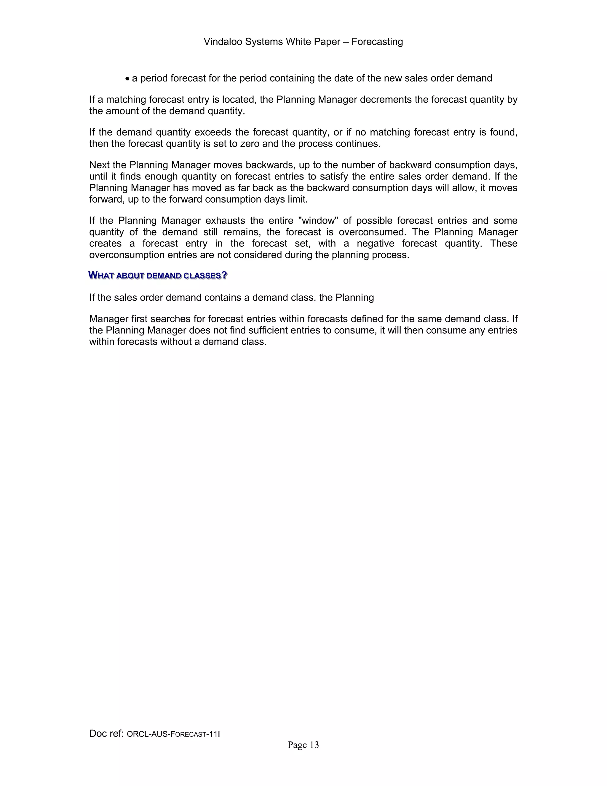 Vindaloo Systems White Paper – Forecasting
Doc ref: ORCL-AUS-FORECAST-11I
Page 13
• a period forecast for the period containing the date of the new sales order demand
If a matching forecast entry is located, the Planning Manager decrements the forecast quantity by
the amount of the demand quantity.
If the demand quantity exceeds the forecast quantity, or if no matching forecast entry is found,
then the forecast quantity is set to zero and the process continues.
Next the Planning Manager moves backwards, up to the number of backward consumption days,
until it finds enough quantity on forecast entries to satisfy the entire sales order demand. If the
Planning Manager has moved as far back as the backward consumption days will allow, it moves
forward, up to the forward consumption days limit.
If the Planning Manager exhausts the entire "window" of possible forecast entries and some
quantity of the demand still remains, the forecast is overconsumed. The Planning Manager
creates a forecast entry in the forecast set, with a negative forecast quantity. These
overconsumption entries are not considered during the planning process.
WWWHHHAAATTT AAABBBOOOUUUTTT DDDEEEMMMAAANNNDDD CCCLLLAAASSSSSSEEESSS???
If the sales order demand contains a demand class, the Planning
Manager first searches for forecast entries within forecasts defined for the same demand class. If
the Planning Manager does not find sufficient entries to consume, it will then consume any entries
within forecasts without a demand class.
 