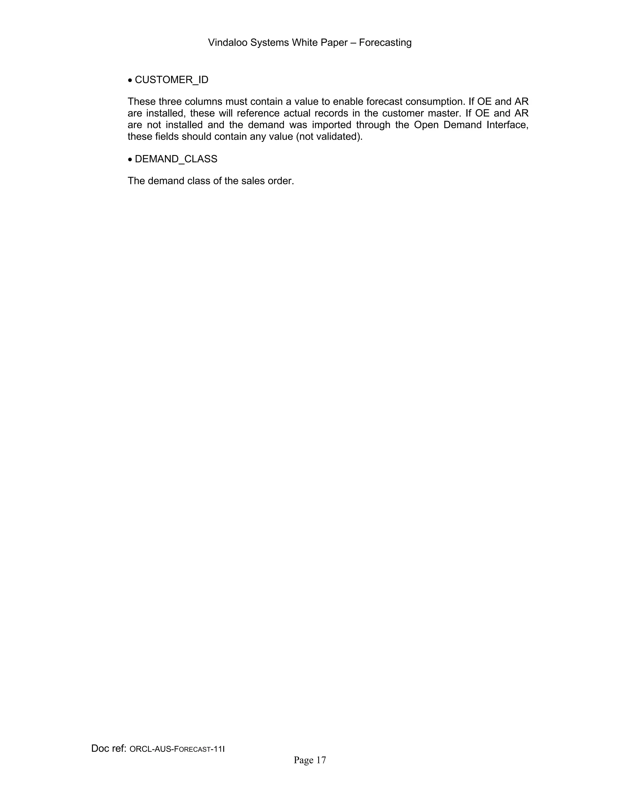Vindaloo Systems White Paper – Forecasting
Doc ref: ORCL-AUS-FORECAST-11I
Page 17
• CUSTOMER_ID
These three columns must contain a value to enable forecast consumption. If OE and AR
are installed, these will reference actual records in the customer master. If OE and AR
are not installed and the demand was imported through the Open Demand Interface,
these fields should contain any value (not validated).
• DEMAND_CLASS
The demand class of the sales order.
 