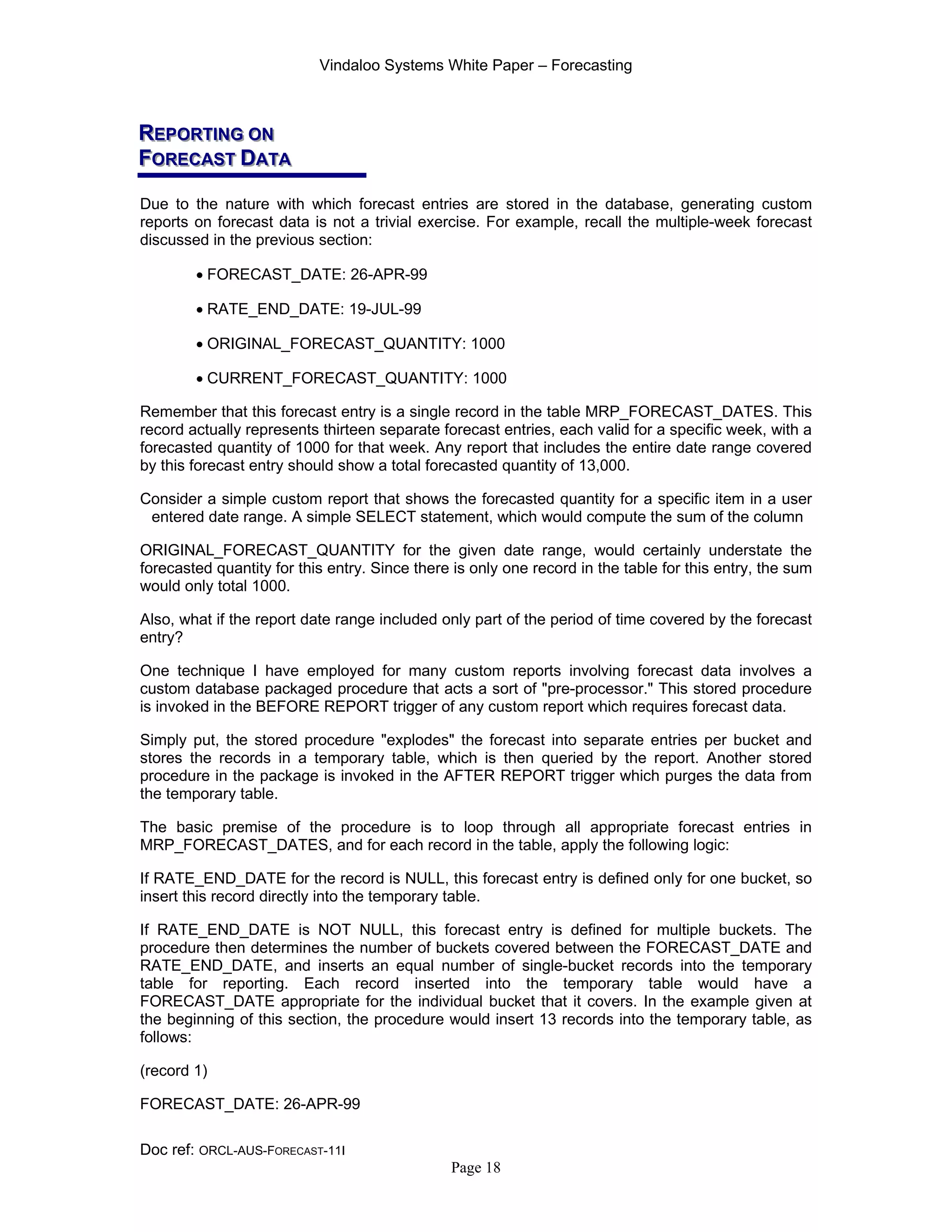 Vindaloo Systems White Paper – Forecasting
Doc ref: ORCL-AUS-FORECAST-11I
Page 18
RRREEEPPPOOORRRTTTIIINNNGGG OOONNN
FFFOOORRREEECCCAAASSSTTT DDDAAATTTAAA
Due to the nature with which forecast entries are stored in the database, generating custom
reports on forecast data is not a trivial exercise. For example, recall the multiple-week forecast
discussed in the previous section:
• FORECAST_DATE: 26-APR-99
• RATE_END_DATE: 19-JUL-99
• ORIGINAL_FORECAST_QUANTITY: 1000
• CURRENT_FORECAST_QUANTITY: 1000
Remember that this forecast entry is a single record in the table MRP_FORECAST_DATES. This
record actually represents thirteen separate forecast entries, each valid for a specific week, with a
forecasted quantity of 1000 for that week. Any report that includes the entire date range covered
by this forecast entry should show a total forecasted quantity of 13,000.
Consider a simple custom report that shows the forecasted quantity for a specific item in a user
entered date range. A simple SELECT statement, which would compute the sum of the column
ORIGINAL_FORECAST_QUANTITY for the given date range, would certainly understate the
forecasted quantity for this entry. Since there is only one record in the table for this entry, the sum
would only total 1000.
Also, what if the report date range included only part of the period of time covered by the forecast
entry?
One technique I have employed for many custom reports involving forecast data involves a
custom database packaged procedure that acts a sort of "pre-processor." This stored procedure
is invoked in the BEFORE REPORT trigger of any custom report which requires forecast data.
Simply put, the stored procedure "explodes" the forecast into separate entries per bucket and
stores the records in a temporary table, which is then queried by the report. Another stored
procedure in the package is invoked in the AFTER REPORT trigger which purges the data from
the temporary table.
The basic premise of the procedure is to loop through all appropriate forecast entries in
MRP_FORECAST_DATES, and for each record in the table, apply the following logic:
If RATE_END_DATE for the record is NULL, this forecast entry is defined only for one bucket, so
insert this record directly into the temporary table.
If RATE_END_DATE is NOT NULL, this forecast entry is defined for multiple buckets. The
procedure then determines the number of buckets covered between the FORECAST_DATE and
RATE_END_DATE, and inserts an equal number of single-bucket records into the temporary
table for reporting. Each record inserted into the temporary table would have a
FORECAST_DATE appropriate for the individual bucket that it covers. In the example given at
the beginning of this section, the procedure would insert 13 records into the temporary table, as
follows:
(record 1)
FORECAST_DATE: 26-APR-99
 