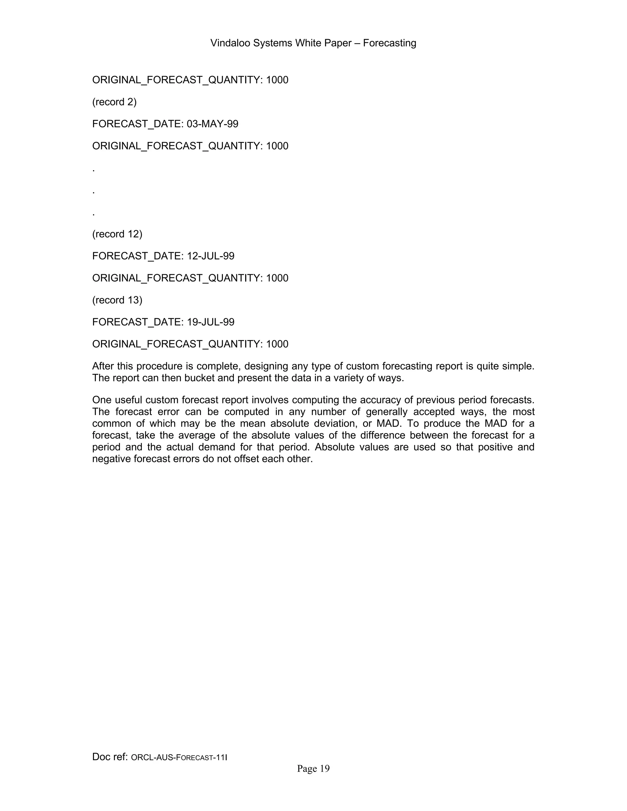 Vindaloo Systems White Paper – Forecasting
Doc ref: ORCL-AUS-FORECAST-11I
Page 19
ORIGINAL_FORECAST_QUANTITY: 1000
(record 2)
FORECAST_DATE: 03-MAY-99
ORIGINAL_FORECAST_QUANTITY: 1000
.
.
.
(record 12)
FORECAST_DATE: 12-JUL-99
ORIGINAL_FORECAST_QUANTITY: 1000
(record 13)
FORECAST_DATE: 19-JUL-99
ORIGINAL_FORECAST_QUANTITY: 1000
After this procedure is complete, designing any type of custom forecasting report is quite simple.
The report can then bucket and present the data in a variety of ways.
One useful custom forecast report involves computing the accuracy of previous period forecasts.
The forecast error can be computed in any number of generally accepted ways, the most
common of which may be the mean absolute deviation, or MAD. To produce the MAD for a
forecast, take the average of the absolute values of the difference between the forecast for a
period and the actual demand for that period. Absolute values are used so that positive and
negative forecast errors do not offset each other.
 