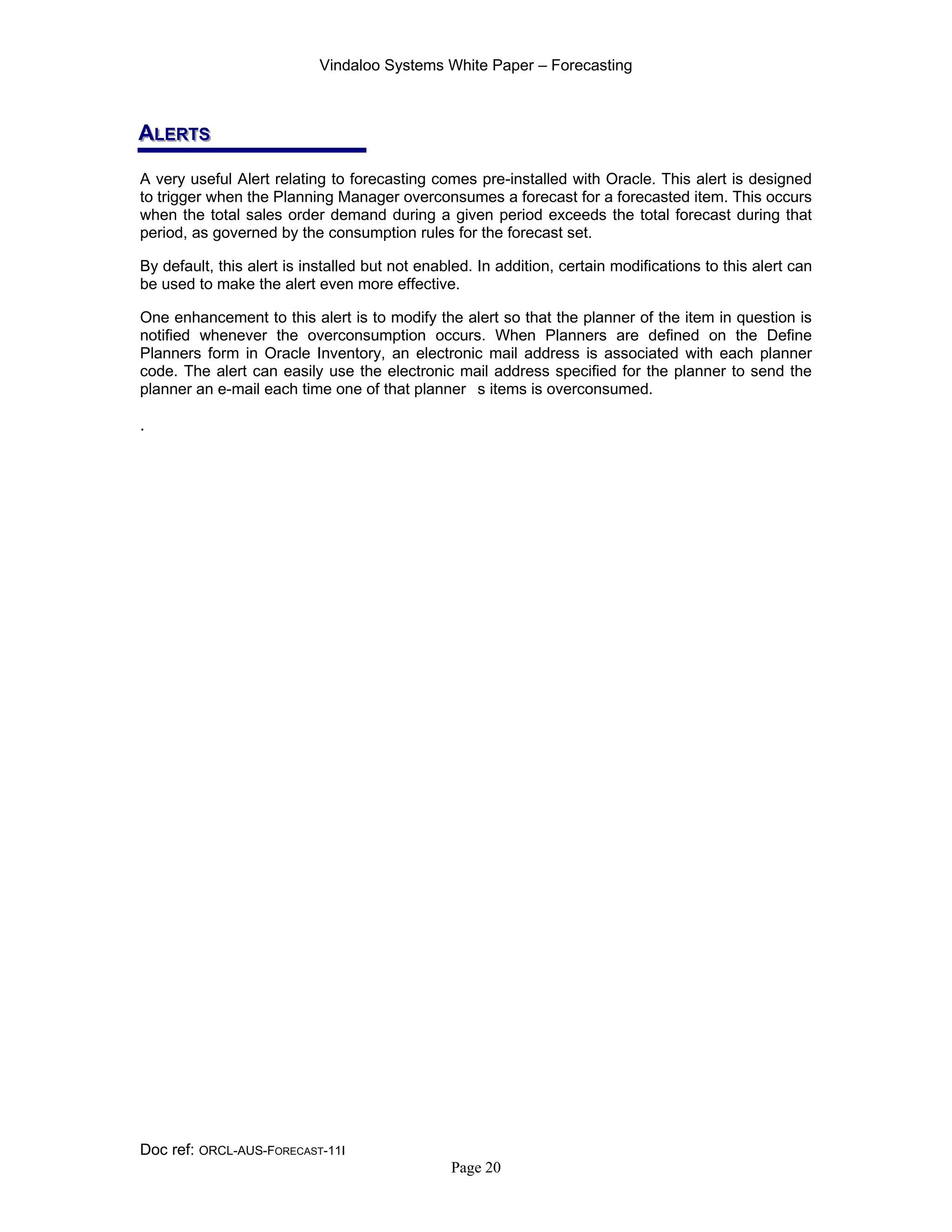 Vindaloo Systems White Paper – Forecasting
Doc ref: ORCL-AUS-FORECAST-11I
Page 20
AAALLLEEERRRTTTSSS
A very useful Alert relating to forecasting comes pre-installed with Oracle. This alert is designed
to trigger when the Planning Manager overconsumes a forecast for a forecasted item. This occurs
when the total sales order demand during a given period exceeds the total forecast during that
period, as governed by the consumption rules for the forecast set.
By default, this alert is installed but not enabled. In addition, certain modifications to this alert can
be used to make the alert even more effective.
One enhancement to this alert is to modify the alert so that the planner of the item in question is
notified whenever the overconsumption occurs. When Planners are defined on the Define
Planners form in Oracle Inventory, an electronic mail address is associated with each planner
code. The alert can easily use the electronic mail address specified for the planner to send the
planner an e-mail each time one of that planner s items is overconsumed.
.
 