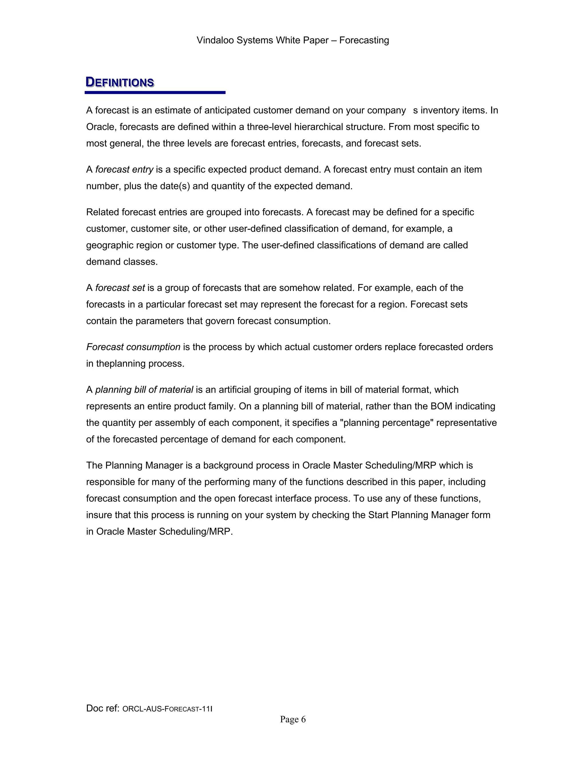Vindaloo Systems White Paper – Forecasting
Doc ref: ORCL-AUS-FORECAST-11I
Page 6
DDDEEEFFFIIINNNIIITTTIIIOOONNNSSS
A forecast is an estimate of anticipated customer demand on your company s inventory items. In
Oracle, forecasts are defined within a three-level hierarchical structure. From most specific to
most general, the three levels are forecast entries, forecasts, and forecast sets.
A forecast entry is a specific expected product demand. A forecast entry must contain an item
number, plus the date(s) and quantity of the expected demand.
Related forecast entries are grouped into forecasts. A forecast may be defined for a specific
customer, customer site, or other user-defined classification of demand, for example, a
geographic region or customer type. The user-defined classifications of demand are called
demand classes.
A forecast set is a group of forecasts that are somehow related. For example, each of the
forecasts in a particular forecast set may represent the forecast for a region. Forecast sets
contain the parameters that govern forecast consumption.
Forecast consumption is the process by which actual customer orders replace forecasted orders
in theplanning process.
A planning bill of material is an artificial grouping of items in bill of material format, which
represents an entire product family. On a planning bill of material, rather than the BOM indicating
the quantity per assembly of each component, it specifies a "planning percentage" representative
of the forecasted percentage of demand for each component.
The Planning Manager is a background process in Oracle Master Scheduling/MRP which is
responsible for many of the performing many of the functions described in this paper, including
forecast consumption and the open forecast interface process. To use any of these functions,
insure that this process is running on your system by checking the Start Planning Manager form
in Oracle Master Scheduling/MRP.
 