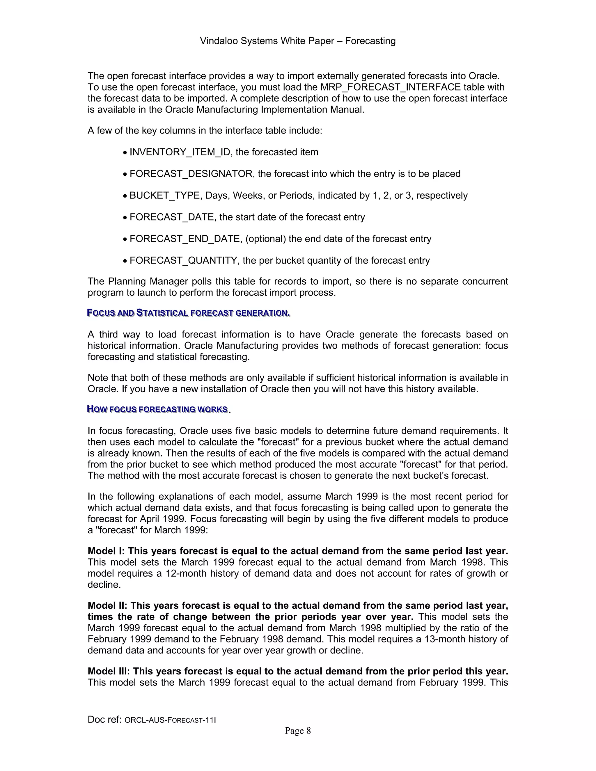 Vindaloo Systems White Paper – Forecasting
Doc ref: ORCL-AUS-FORECAST-11I
Page 8
The open forecast interface provides a way to import externally generated forecasts into Oracle.
To use the open forecast interface, you must load the MRP_FORECAST_INTERFACE table with
the forecast data to be imported. A complete description of how to use the open forecast interface
is available in the Oracle Manufacturing Implementation Manual.
A few of the key columns in the interface table include:
• INVENTORY_ITEM_ID, the forecasted item
• FORECAST_DESIGNATOR, the forecast into which the entry is to be placed
• BUCKET_TYPE, Days, Weeks, or Periods, indicated by 1, 2, or 3, respectively
• FORECAST_DATE, the start date of the forecast entry
• FORECAST_END_DATE, (optional) the end date of the forecast entry
• FORECAST_QUANTITY, the per bucket quantity of the forecast entry
The Planning Manager polls this table for records to import, so there is no separate concurrent
program to launch to perform the forecast import process.
FFFOOOCCCUUUSSS AAANNNDDD SSSTTTAAATTTIIISSSTTTIIICCCAAALLL FFFOOORRREEECCCAAASSSTTT GGGEEENNNEEERRRAAATTTIIIOOONNN...
A third way to load forecast information is to have Oracle generate the forecasts based on
historical information. Oracle Manufacturing provides two methods of forecast generation: focus
forecasting and statistical forecasting.
Note that both of these methods are only available if sufficient historical information is available in
Oracle. If you have a new installation of Oracle then you will not have this history available.
HHHOOOWWW FFFOOOCCCUUUSSS FFFOOORRREEECCCAAASSSTTTIIINNNGGG WWWOOORRRKKKSSS.
In focus forecasting, Oracle uses five basic models to determine future demand requirements. It
then uses each model to calculate the "forecast" for a previous bucket where the actual demand
is already known. Then the results of each of the five models is compared with the actual demand
from the prior bucket to see which method produced the most accurate "forecast" for that period.
The method with the most accurate forecast is chosen to generate the next bucket’s forecast.
In the following explanations of each model, assume March 1999 is the most recent period for
which actual demand data exists, and that focus forecasting is being called upon to generate the
forecast for April 1999. Focus forecasting will begin by using the five different models to produce
a "forecast" for March 1999:
Model I: This years forecast is equal to the actual demand from the same period last year.
This model sets the March 1999 forecast equal to the actual demand from March 1998. This
model requires a 12-month history of demand data and does not account for rates of growth or
decline.
Model II: This years forecast is equal to the actual demand from the same period last year,
times the rate of change between the prior periods year over year. This model sets the
March 1999 forecast equal to the actual demand from March 1998 multiplied by the ratio of the
February 1999 demand to the February 1998 demand. This model requires a 13-month history of
demand data and accounts for year over year growth or decline.
Model III: This years forecast is equal to the actual demand from the prior period this year.
This model sets the March 1999 forecast equal to the actual demand from February 1999. This
 