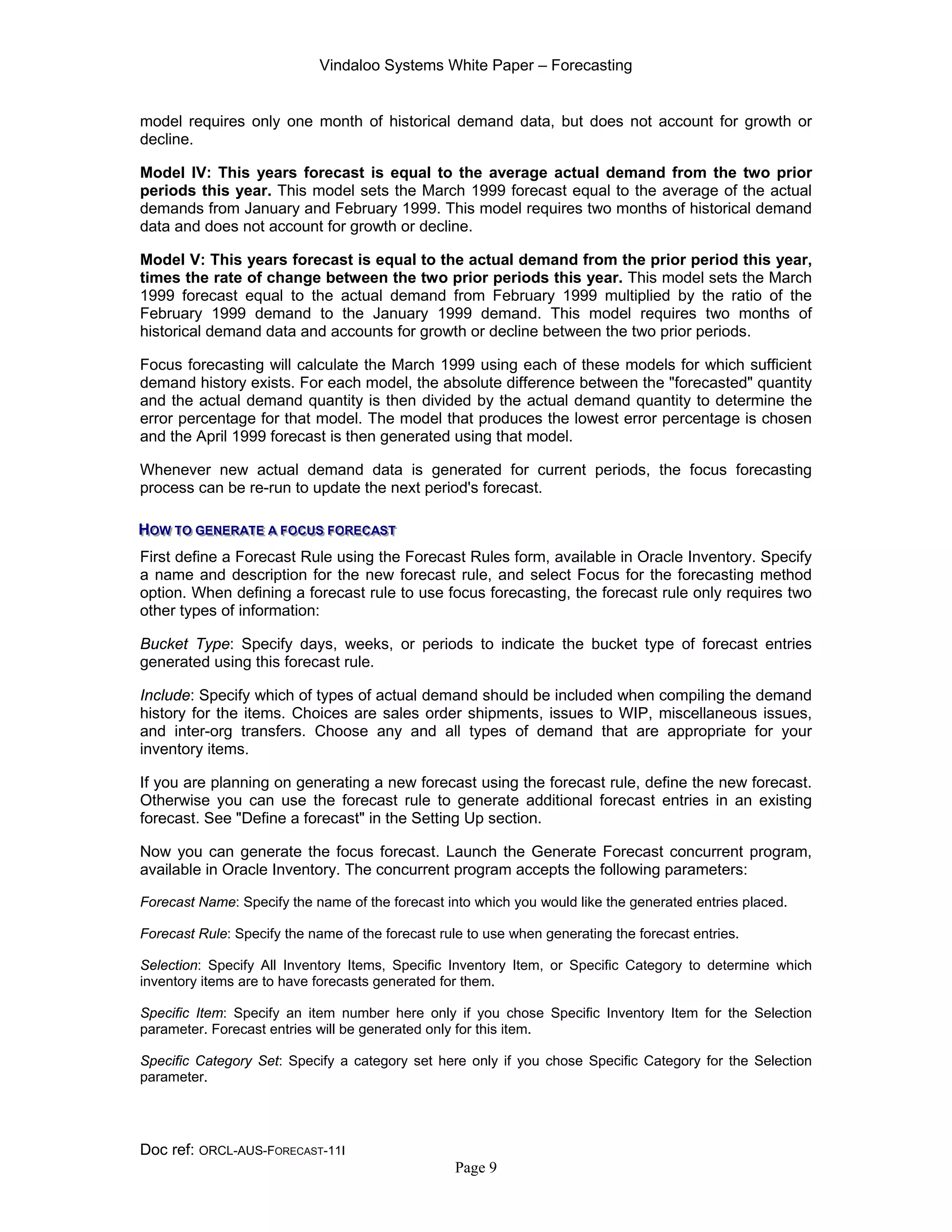 Vindaloo Systems White Paper – Forecasting
Doc ref: ORCL-AUS-FORECAST-11I
Page 9
model requires only one month of historical demand data, but does not account for growth or
decline.
Model IV: This years forecast is equal to the average actual demand from the two prior
periods this year. This model sets the March 1999 forecast equal to the average of the actual
demands from January and February 1999. This model requires two months of historical demand
data and does not account for growth or decline.
Model V: This years forecast is equal to the actual demand from the prior period this year,
times the rate of change between the two prior periods this year. This model sets the March
1999 forecast equal to the actual demand from February 1999 multiplied by the ratio of the
February 1999 demand to the January 1999 demand. This model requires two months of
historical demand data and accounts for growth or decline between the two prior periods.
Focus forecasting will calculate the March 1999 using each of these models for which sufficient
demand history exists. For each model, the absolute difference between the "forecasted" quantity
and the actual demand quantity is then divided by the actual demand quantity to determine the
error percentage for that model. The model that produces the lowest error percentage is chosen
and the April 1999 forecast is then generated using that model.
Whenever new actual demand data is generated for current periods, the focus forecasting
process can be re-run to update the next period's forecast.
HHHOOOWWW TTTOOO GGGEEENNNEEERRRAAATTTEEE AAA FFFOOOCCCUUUSSS FFFOOORRREEECCCAAASSSTTT
First define a Forecast Rule using the Forecast Rules form, available in Oracle Inventory. Specify
a name and description for the new forecast rule, and select Focus for the forecasting method
option. When defining a forecast rule to use focus forecasting, the forecast rule only requires two
other types of information:
Bucket Type: Specify days, weeks, or periods to indicate the bucket type of forecast entries
generated using this forecast rule.
Include: Specify which of types of actual demand should be included when compiling the demand
history for the items. Choices are sales order shipments, issues to WIP, miscellaneous issues,
and inter-org transfers. Choose any and all types of demand that are appropriate for your
inventory items.
If you are planning on generating a new forecast using the forecast rule, define the new forecast.
Otherwise you can use the forecast rule to generate additional forecast entries in an existing
forecast. See "Define a forecast" in the Setting Up section.
Now you can generate the focus forecast. Launch the Generate Forecast concurrent program,
available in Oracle Inventory. The concurrent program accepts the following parameters:
Forecast Name: Specify the name of the forecast into which you would like the generated entries placed.
Forecast Rule: Specify the name of the forecast rule to use when generating the forecast entries.
Selection: Specify All Inventory Items, Specific Inventory Item, or Specific Category to determine which
inventory items are to have forecasts generated for them.
Specific Item: Specify an item number here only if you chose Specific Inventory Item for the Selection
parameter. Forecast entries will be generated only for this item.
Specific Category Set: Specify a category set here only if you chose Specific Category for the Selection
parameter.
 