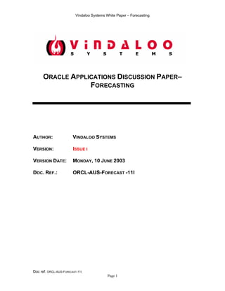 Vindaloo Systems White Paper – Forecasting
Doc ref: ORCL-AUS-FORECAST-11I
Page 1
ORACLE APPLICATIONS DISCUSSION PAPER–
FORECASTING
AUTHOR: VINDALOO SYSTEMS
VERSION: ISSUE I
VERSION DATE: MONDAY, 10 JUNE 2003
DOC. REF.: ORCL-AUS-FORECAST -11I
 
