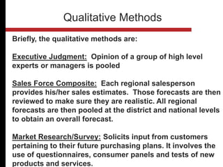 Briefly, the qualitative methods are:
Executive Judgment: Opinion of a group of high level
experts or managers is pooled
Sales Force Composite: Each regional salesperson
provides his/her sales estimates. Those forecasts are then
reviewed to make sure they are realistic. All regional
forecasts are then pooled at the district and national levels
to obtain an overall forecast.
Market Research/Survey: Solicits input from customers
pertaining to their future purchasing plans. It involves the
use of questionnaires, consumer panels and tests of new
products and services.
Qualitative Methods
 