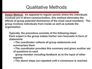Delphi Method: As opposed to regular panels where the individuals
involved are in direct communication, this method eliminates the
effects of group potential dominance of the most vocal members. The
group involves individuals from inside as well as outside the
organization.
Typically, the procedure consists of the following steps:
Each expert in the group makes his/her own forecasts in form of
statements
The coordinator collects all group statements and
summarizes them
The coordinator provides this summary and gives another set
of questions to each
group member including feedback as to the input of other
experts.
The above steps are repeated until a consensus is reached.
.
Qualitative Methods
 