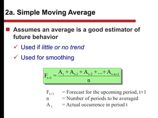 2a. Simple Moving Average
n
A
+
...
+
A
+
A
+
A
=
F 1
n
-
t
2
-
t
1
-
t
t
1
t


 Assumes an average is a good estimator of
future behavior
 Used if little or no trend
 Used for smoothing
Ft+1 = Forecast for the upcoming period, t+1
n = Number of periods to be averaged
A t = Actual occurrence in period t
 