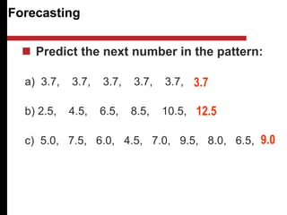 Forecasting
 Predict the next number in the pattern:
a) 3.7, 3.7, 3.7, 3.7, 3.7,
b) 2.5, 4.5, 6.5, 8.5, 10.5,
c) 5.0, 7.5, 6.0, 4.5, 7.0, 9.5, 8.0, 6.5,
3.7
12.5
9.0
 