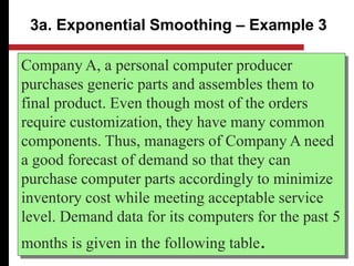 Company A, a personal computer producer
purchases generic parts and assembles them to
final product. Even though most of the orders
require customization, they have many common
components. Thus, managers of Company A need
a good forecast of demand so that they can
purchase computer parts accordingly to minimize
inventory cost while meeting acceptable service
level. Demand data for its computers for the past 5
months is given in the following table.
3a. Exponential Smoothing – Example 3
 