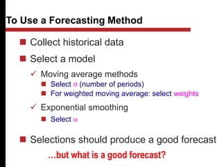  Collect historical data
 Select a model
 Moving average methods
 Select n (number of periods)
 For weighted moving average: select weights
 Exponential smoothing
 Select a
 Selections should produce a good forecast
To Use a Forecasting Method
…but what is a good forecast?
 