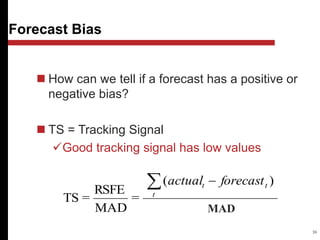 deviation
absolute
Mean
)
(
=
MAD
RSFE
=
TS
 
t
t
t forecast
actual
30
 How can we tell if a forecast has a positive or
negative bias?
 TS = Tracking Signal
Good tracking signal has low values
Forecast Bias
MAD
 
