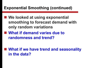 Exponential Smoothing (continued)
 We looked at using exponential
smoothing to forecast demand with
only random variations
 What if demand varies due to
randomness and trend?
 What if we have trend and seasonality
in the data?
 