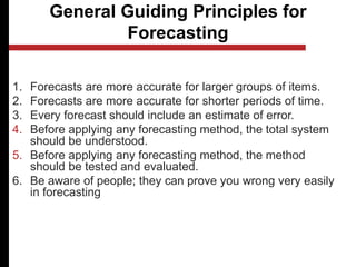 General Guiding Principles for
Forecasting
1. Forecasts are more accurate for larger groups of items.
2. Forecasts are more accurate for shorter periods of time.
3. Every forecast should include an estimate of error.
4. Before applying any forecasting method, the total system
should be understood.
5. Before applying any forecasting method, the method
should be tested and evaluated.
6. Be aware of people; they can prove you wrong very easily
in forecasting
 