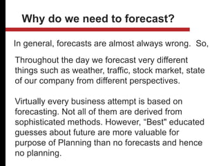 In general, forecasts are almost always wrong. So,
Why do we need to forecast?
Throughout the day we forecast very different
things such as weather, traffic, stock market, state
of our company from different perspectives.
Virtually every business attempt is based on
forecasting. Not all of them are derived from
sophisticated methods. However, “Best" educated
guesses about future are more valuable for
purpose of Planning than no forecasts and hence
no planning.
 