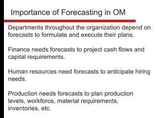 Departments throughout the organization depend on
forecasts to formulate and execute their plans.
Finance needs forecasts to project cash flows and
capital requirements.
Human resources need forecasts to anticipate hiring
needs.
Production needs forecasts to plan production
levels, workforce, material requirements,
inventories, etc.
Importance of Forecasting in OM
 